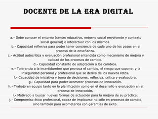 Docente de la era digital  a.- Debe conocer el entorno (centro educativo, entorno social envolvente y contexto social general) e interactuar con los mismos.  b.- Capacidad reflexiva para poder tener conciencia de cada uno de los pasos en el proceso de la enseñanza.  c.- Actitud autocrítica y evaluación profesional entendida como mecanismo de mejora y calidad de los procesos de cambio.  d.- Capacidad constante de adaptación a los cambios.  e.- Tolerancia a la incertidumbre que provoca el cambio, el riesgo que supone, y la inseguridad personal y profesional que se deriva de los nuevos retos.  f.- Capacidad de iniciativa y toma de decisiones, reflexiva, crítica y evaluadora.  g.- Capacidad para poder acometer procesos de innovación.  h.- Trabajo en equipo tanto en la planificación como en el desarrollo y evaluación en el proceso de innovación.  i.- Motivado a buscar nuevas formas de actuación para la mejora de su práctica.  j.- Compromiso ético profesional, capaz de implicarse no sólo en procesos de cambio, sino también para acometerlos con garantías de éxito.  