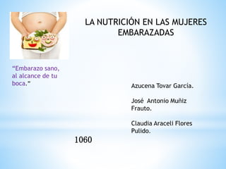 “Embarazo sano, 
al alcance de tu 
boca.” 
LA NUTRICIÓN EN LAS MUJERES 
EMBARAZADAS 
Azucena Tovar García. 
José Antonio Muñiz 
Frauto. 
Claudia Araceli Flores 
Pulido. 
1060 
 