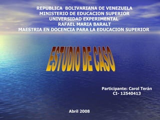 REPUBLICA BOLIVARIANA DE VENEZUELA
       MINISTERIO DE EDUCACION SUPERIOR
           UNIVERSIDAD EXPERIMENTAL
              RAFAEL MARIA BARALT
MAESTRIA EN DOCENCIA PARA LA EDUCACION SUPERIOR




                               Participante: Carol Terán
                                     CI- 12540413



                  Abril 2008
 