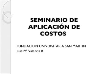SEMINARIO DE APLICACIÓN DE COSTOS  FUNDACION UNIVERSITARIA SAN MARTIN Luis Mª Valencia R. 