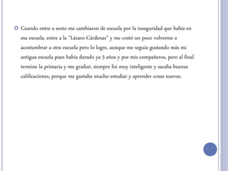  Cuando entre a sexto me cambiaron de escuela por la inseguridad que había en
esa escuela, entre a la “Lázaro Cárdenas” y me costó un poco volverme a
acostumbrar a otra escuela pero lo logre, aunque me seguía gustando más mi
antigua escuela pues había durado ya 5 años y por mis compañeros, pero al final
termine la primaria y me gradué, siempre fui muy inteligente y sacaba buenas
calificaciones, porque me gustaba mucho estudiar y aprender cosas nuevas.
 