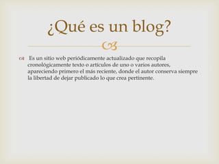 ¿Qué es un blog?
                  
 Es un sitio web periódicamente actualizado que recopila
  cronológicamente texto o artículos de uno o varios autores,
  apareciendo primero el más reciente, donde el autor conserva siempre
  la libertad de dejar publicado lo que crea pertinente.
 