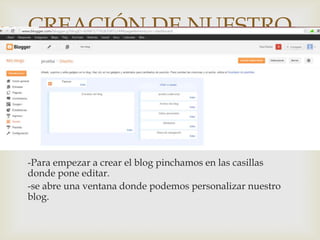 CREACIÓN DE NUESTRO
   BLOG BLOGGER
                          


-Para empezar a crear el blog pinchamos en las casillas
donde pone editar.
-se abre una ventana donde podemos personalizar nuestro
blog.
 