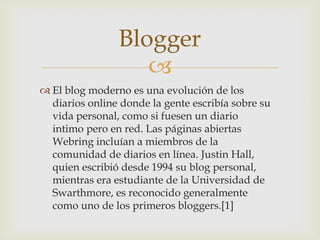 Blogger
                   
 El blog moderno es una evolución de los
  diarios online donde la gente escribía sobre su
  vida personal, como si fuesen un diario
  intimo pero en red. Las páginas abiertas
  Webring incluían a miembros de la
  comunidad de diarios en línea. Justin Hall,
  quien escribió desde 1994 su blog personal,
  mientras era estudiante de la Universidad de
  Swarthmore, es reconocido generalmente
  como uno de los primeros bloggers.[1]
 