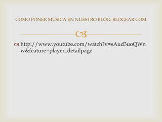 COMO PONER MÚSICA EN NUESTRO BLOG: BLOGEAR.COM


                    
 http://www.youtube.com/watch?v=sAud3uoQWn
  w&feature=player_detailpage
 