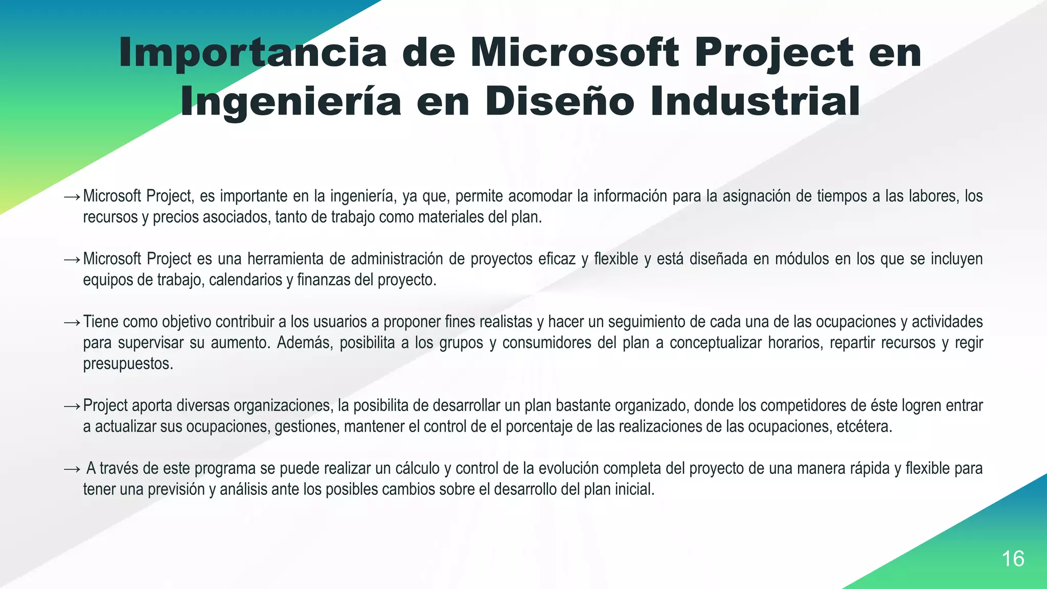 16
Importancia de Microsoft Project en
Ingeniería en Diseño Industrial
→Microsoft Project, es importante en la ingeniería, ya que, permite acomodar la información para la asignación de tiempos a las labores, los
recursos y precios asociados, tanto de trabajo como materiales del plan.
→Microsoft Project es una herramienta de administración de proyectos eficaz y flexible y está diseñada en módulos en los que se incluyen
equipos de trabajo, calendarios y finanzas del proyecto.
→Tiene como objetivo contribuir a los usuarios a proponer fines realistas y hacer un seguimiento de cada una de las ocupaciones y actividades
para supervisar su aumento. Además, posibilita a los grupos y consumidores del plan a conceptualizar horarios, repartir recursos y regir
presupuestos.
→Project aporta diversas organizaciones, la posibilita de desarrollar un plan bastante organizado, donde los competidores de éste logren entrar
a actualizar sus ocupaciones, gestiones, mantener el control de el porcentaje de las realizaciones de las ocupaciones, etcétera.
→ A través de este programa se puede realizar un cálculo y control de la evolución completa del proyecto de una manera rápida y flexible para
tener una previsión y análisis ante los posibles cambios sobre el desarrollo del plan inicial.
 