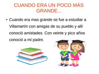 CUANDO ERA UN POCO MÁS
GRANDE...
● Cuando era mas grande se fue a estudiar a
Villamartín con amigas de su pueblo y allí
conoció amistades. Con veinte y pico años
conoció a mi padre.
 