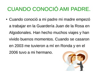 CUANDO CONOCIÓ AMI PADRE.
● Cuando conoció a mi padre mi madre empezó
a trabajar en la Guardería Juan de la Rosa en
Algodonales. Han hecho muchos viajes y han
vivido buenos momentos. Cuando se casaron
en 2003 me tuvieron a mí en Ronda y en el
2006 tuvo a mi hermano.
 