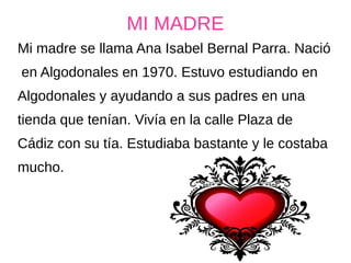MI MADRE
Mi madre se llama Ana Isabel Bernal Parra. Nació
en Algodonales en 1970. Estuvo estudiando en
Algodonales y ayudando a sus padres en una
tienda que tenían. Vivía en la calle Plaza de
Cádiz con su tía. Estudiaba bastante y le costaba
mucho.
 