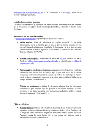 (enfermedades de transmisión sexual -ETS-, incluyendo el VIH o sida) pasen de un
miembro de la pareja al otro.
Métodos hormonales y químicos
Los métodos hormonales y químicos son medicamentos anticonceptivos que impiden
que el proceso de concepción pueda tener lugar. El modo de actuación es distinto según
el método.
Anticoncepción hormonal femenina
La anticoncepción hormonal se puede aplicar de diversas formas:
 Anillo vaginal: único de administración vaginal mensual. Es un anillo
transparente, suave y flexible que se coloca por la misma usuaria por vía
vaginal, liberando diariamente dosis bajas de hormonas. No tiene interferencias
con antibióticos, ni a nivel digestivo; su eficacia no se ve alterada por vómitos o
diarreas. Eficacia del 99,7 %.
 Píldora anticonceptiva, administración diaria por vía oral. Eficacia del 99 %.
Puede ser píldora anticonceptiva oral combinada -la más utilizada- o píldora de
progestágeno solo.
 Anticonceptivo subdérmico: implante hormonal compuesto por una varilla del
tamaño de una cerilla que se coloca bajo la piel del brazo de la mujer,
ofreciendo protección anticonceptiva entre 3 y 5 años. Sin embargo, el médico
puede retirarlo en cualquier momento y la mujer recuperará la fertilidad en un
tiempo mínimo. Eficacia del 99 %.
 Píldora sin estrógenos o píldora 0 estrógenos, píldora libre de estrógenos,
recomendada para mujeres que no pueden o no desean tomarlos; la dosis
hormonal es tan ligera que entre otras indicaciones es la única píldora recetada
durante la lactancia. Eficacia del 99 %.
Píldoras trifásicas.
 Píldora trifásica: método anticonceptivo altamente eficaz de dosis hormonales
bajas con un balance hormonal suave y escalonado; imita el ciclo fisiológico de
la mujer en forma secuencial progresiva, brindando estricto control del ciclo.
Además, reduce la grasa facial, por lo que puede ser indicado para el
tratamiento de acné leve a moderado.
3
 