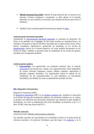  Método hormonal inyectable: método de larga duración que se inyecta en un
músculo. Contiene estrógenos y progestina: se debe aplicar en el periodo
adecuado, en caso contrario es necesario usar métodos de barrera para evitar el
embarazo.
 También existe la anticoncepción hormonal que suprime la regla.
Anticoncepción hormonal masculina
Actualmente la anticoncepción hormonal masculina se encuentra en desarrollo. En
China se ha probado con el Gosipol. Se han hecho pruebas en Australia,China y en
Alemania. En general se trata de una dosis inyectable que se aplica cada 6 meses. Posee
efectos secundarios significativos: producción de anomalías en los niveles de
hipopotasemia, efectos en el sistema digestivo, así como también incrementos en los
niveles de fatiga. También se presenta como un modulador de los niveles de potasio,
causando, por consiguiente, parálisis.
Anticoncepción química
 Espermicidas: los espermicidas son productos químicos (por lo general,
nonoxinol-9) que desactivan o matan a los espermatozoides. Están disponibles
en óvulos, aerosoles (espumas), cremas, tabletas vaginales, supositorios o
películas vaginales disolubles. Los espermicidas causan la ruptura de las
membranas de los espermatozoides, lo cual disminuye su movimiento
(motilidad y movilidad), así como su capacidad de fecundar el óvulo.
DIU (dispositivo intrauterino).
Dispositivo intrauterino (DIU)
El dispositivo intrauterino (DIU) es un producto sanitario que, mediante la colocación
en el interior del útero de un dispositivo plástico con elementos metálicos (p. ej., cobre),
se produce una alteración del microclima intrauterino que dificulta en gran medida la
fecundación, así como la implantación del óvulo fecundado. Su duración es de 3 a 5
años. El DIU, tiene una eficacia del 99 %.
Métodos naturales
Artículo principal: Métodos anticonceptivos naturales
Los métodos naturales de conocimiento de la fertilidad se basan en la observación de
síntomas asociados a los procesos fisiológicos que dan lugar a la ovulación, y en la
4
 