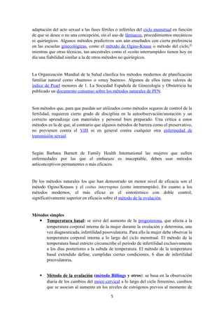 adaptación del acto sexual a las fases fértiles o infértiles del ciclo menstrual en función
de que se desee o no una concepción, sin el uso de fármacos, procedimientos mecánicos
ni quirúrgicos. Algunos métodos predictivos son aún enseñados con cierta preferencia
en las escuelas ginecológicas, como el método de Ogino-Knaus o método del ciclo,31
mientras que otras técnicas, tan ancestrales como el «coito interrumpido» tienen hoy en
día una fiabilidad similar a la de otros métodos no quirúrgicos.
La Organización Mundial de la Salud clasifica los métodos modernos de planificación
familiar natural como «buenos» o «muy buenos». Algunos de ellos tiene valores de
índice de Pearl menores de 1. La Sociedad Española de Ginecología y Obstetricia ha
publicado un documento consenso sobre los métodos naturales de PFN.
Son métodos que, para que puedan ser utilizados como métodos seguros de control de la
fertilidad, requieren cierto grado de disciplina en la autoobservación/anotación y un
correcto aprendizaje con materiales y personal bien preparado. Una crítica a estos
métodos es la de que, al contrario que algunos métodos de barrera como el preservativo,
no previenen contra el VIH ni en general contra cualquier otra enfermedad de
transmisión sexual.
Según Barbara Barnett de Family Health International las mujeres que sufren
enfermedades por las que el embarazo es inaceptable, deben usar métodos
anticonceptivos permanentes o más eficaces.
De los métodos naturales los que han demostrado un menor nivel de eficacia son el
método Ogino/Knauss y el coitus interruptus (coito interrumpido). En cuanto a los
métodos modernos, el más eficaz es el sintotérmico con doble control,
significativamente superior en eficacia sobre el método de la ovulación.
Métodos simples
 Temperatura basal: se sirve del aumento de la progesterona, que afecta a la
temperatura corporal interna de la mujer durante la ovulación y determina, una
vez diagnosticada, infertilidad posovulatoria. Para ello la mujer debe observar la
temperatura corporal interna a lo largo del ciclo menstrual. El método de la
temperatura basal estricto circunscribe el periodo de infertilidad exclusivamente
a los días posteriores a la subida de temperatura. El método de la temperatura
basal extendido define, cumplidas ciertas condiciones, 6 días de infertilidad
preovulatoria.
 Método de la ovulación (método Billings y otros): se basa en la observación
diaria de los cambios del moco cervical a lo largo del ciclo femenino, cambios
que se asocian al aumento en los niveles de estrógenos previos al momento de
5
 