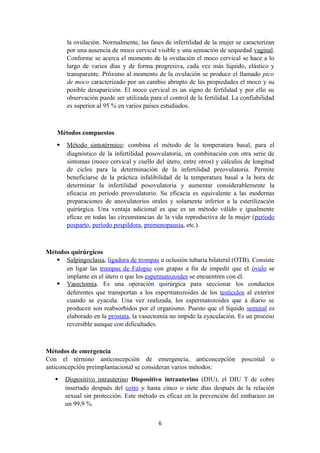 la ovulación. Normalmente, las fases de infertilidad de la mujer se caracterizan
por una ausencia de moco cervical visible y una sensación de sequedad vaginal.
Conforme se acerca el momento de la ovulación el moco cervical se hace a lo
largo de varios días y de forma progresiva, cada vez más líquido, elástico y
transparente. Próximo al momento de la ovulación se produce el llamado pico
de moco caracterizado por un cambio abrupto de las propiedades el moco y su
posible desaparición. El moco cervical es un signo de fertilidad y por ello su
observación puede ser utilizada para el control de la fertilidad. La confiabilidad
es superior al 95 % en varios países estudiados.
Métodos compuestos
 Método sintotérmico: combina el método de la temperatura basal, para el
diagnóstico de la infertilidad posovulatoria, en combinación con otra serie de
síntomas (moco cervical y cuello del útero, entre otros) y cálculos de longitud
de ciclos para la determinación de la infertilidad preovulatoria. Permite
beneficiarse de la práctica infalibilidad de la temperatura basal a la hora de
determinar la infertilidad posovulatoria y aumentar considerablemente la
eficacia en período preovulatorio. Su eficacia es equivalente a las modernas
preparaciones de anovulatorios orales y solamente inferior a la esterilización
quirúrgica. Una ventaja adicional es que es un método válido e igualmente
eficaz en todas las circunstancias de la vida reproductiva de la mujer (período
posparto, período pospíldora, premenopausia, etc.).
Métodos quirúrgicos
 Salpingoclasia, ligadura de trompas u oclusión tubaria bilateral (OTB). Consiste
en ligar las trompas de Falopio con grapas a fin de impedir que el óvulo se
implante en el útero o que los espermatozoides se encuentren con él.
 Vasectomía. Es una operación quirúrgica para seccionar los conductos
deferentes que transportan a los espermatozoides de los testículos al exterior
cuando se eyacula. Una vez realizada, los espermatozoides que a diario se
producen son reabsorbidos por el organismo. Puesto que el líquido seminal es
elaborado en la próstata, la vasectomía no impide la eyaculación. Es un proceso
reversible aunque con dificultades.
Métodos de emergencia
Con el término anticoncepción de emergencia, anticoncepción poscoital o
anticoncepción preimplantacional se consideran varios métodos:
 Dispositivo intrauterino Dispositivo intrauterino (DIU), el DIU T de cobre
insertado después del coito y hasta cinco o siete días después de la relación
sexual sin protección. Este método es eficaz en la prevención del embarazo en
un 99,9 %.
6
 