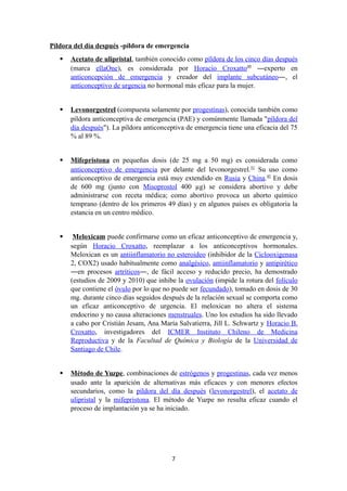 Píldora del día después -píldora de emergencia
 Acetato de ulipristal, también conocido como píldora de los cinco días después
(marca ellaOne), es considerada por Horacio Croxatto49
―experto en
anticoncepción de emergencia y creador del implante subcutáneo―, el
anticonceptivo de urgencia no hormonal más eficaz para la mujer.
 Levonorgestrel (compuesta solamente por progestinas), conocida también como
píldora anticonceptiva de emergencia (PAE) y comúnmente llamada "píldora del
día después"). La píldora anticonceptiva de emergencia tiene una eficacia del 75
% al 89 %.
 Mifepristona en pequeñas dosis (de 25 mg a 50 mg) es considerada como
anticonceptivo de emergencia por delante del levonorgestrel.51
Su uso como
anticonceptivo de emergencia está muy extendido en Rusia y China.45
En dosis
de 600 mg (junto con Misoprostol 400 µg) se considera abortivo y debe
administrarse con receta médica; como abortivo provoca un aborto químico
temprano (dentro de los primeros 49 días) y en algunos países es obligatoria la
estancia en un centro médico.
 Meloxicam puede confirmarse como un eficaz anticonceptivo de emergencia y,
según Horacio Croxatto, reemplazar a los anticonceptivos hormonales.
Meloxican es un antiinflamatorio no esteroideo (inhibidor de la Ciclooxigenasa
2, COX2) usado habitualmente como analgésico, antiinflamatorio y antipirético
―en procesos artríticos―, de fácil acceso y reducido precio, ha demostrado
(estudios de 2009 y 2010) que inhibe la ovulación (impide la rotura del folículo
que contiene el óvulo por lo que no puede ser fecundado), tomado en dosis de 30
mg. durante cinco días seguidos después de la relación sexual se comporta como
un eficaz anticonceptivo de urgencia. El meloxican no altera el sistema
endocrino y no causa alteraciones menstruales. Uno los estudios ha sido llevado
a cabo por Cristián Jesam, Ana María Salvatierra, Jill L. Schwartz y Horacio B.
Croxatto, investigadores del ICMER Instituto Chileno de Medicina
Reproductiva y de la Facultad de Química y Biología de la Universidad de
Santiago de Chile.
 Método de Yuzpe, combinaciones de estrógenos y progestinas, cada vez menos
usado ante la aparición de alternativas más eficaces y con menores efectos
secundarios, como la píldora del día después (levonorgestrel), el acetato de
ulipristal y la mifepristona. El método de Yuzpe no resulta eficaz cuando el
proceso de implantación ya se ha iniciado.
7
 