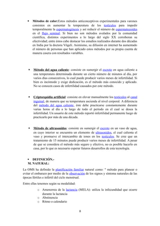  Métodos de calor:Estos métodos anticonceptivos experimentales para varones
consisten en aumentar la temperatura de los testículos para impedir
temporalmente la espermatogénesis y así reducir el número de espermatozoides
en el flujo seminal. Si bien no son métodos avalados por la comunidad
científica, distintos experimentos a lo largo del siglo XX corroboran su
efectividad; entre éstos cabe destacar los estudios realizados durante dos décadas
en India por la doctora Vögeli. Asimismo, su difusión en internet ha aumentado
el número de personas que han aplicado estos métodos por su propia cuenta de
manera casera con resultados variables.
 Método del agua caliente: consiste en sumergir el escroto en agua caliente a
una temperatura determinada durante un cierto número de minutos al día, por
varios días consecutivos, lo cual puede producir varios meses de infertilidad. Si
bien es incómodo y exige dedicación, es el método más conocido y aplicado.
No se conocen casos de infertilidad causados por este método.
 Criptorquidia artificial: consiste en elevar manualmente los testículos al canal
inguinal, de manera que su temperatura ascienda al nivel corporal. A diferencia
del método del agua caliente, éste debe practicarse constantemente durante
varias horas al día a lo largo de todo el período en el cual se desea la
infertilidad. Un usuario de este método reportó infertilidad permanente luego de
practicarlo por más de una década.
 Método de ultrasonidos: consiste en sumergir el escroto en un vaso de agua,
en cuyo interior se encuentra un elemento de ultrasonidos, el cual calienta el
vaso y promueve el intercambio de iones en los testículos. Se cree que un
tratamiento de 15 minutos puede producir varios meses de infertilidad. A pesar
de que se considera el método más seguro y efectivo, no es posible hacerlo en
casa, por lo que es necesario esperar futuros desarrollos de esta tecnología.
 DEFINICIÓN.-
M. NATURAL:
La OMS ha definido la planificación familiar natural como: " método para planear o
evitar el embarazo por medio de la observación de los signos y síntoma naturales de las
épocas fértiles e infértil del ciclo menstrual.
Entre ellas tenemos según su modalidad:
o Amenorrea de la lactancia (MELA): utiliza la infecundidad que ocurre
durante la lactancia
o Abstinencia
o Ritmo o calendario
8
 