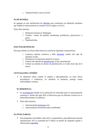 o Temporal basal y moco cervical
M. DE BANERA:
Se agrupan en esta clasificación las Métodos que constituyen un obstáculo mecánico
que impide el semen ponerse en contacto con la vagina o el cevix.
Entre ellas tenemos:
o Obstáculo mecánicos: Diafragma
o Condón.- Llama da también membranas profiláctica, preservativo o
goma
o Esparmaticidas.
EFECTOS BENÉFICOS
Para que método sea eficaz debe tenerse en cuenta las siguientes características:
o Lactancia materna exclusiva a libre demanda, modos otro tipo de
alimento al niño
o Permanecer en amenorrea hasta los 6 meses
o Utilizar otro método de planificación se hay menstruación
o Utilizar un método de alterno de planificación si el niño tiene más de 6
meses
VENTAJAS DEL CONDÓN
 Es altamente eficaz cuando se emplea a adecuadamente, no tiene efecto
psicológicos o sistémicos, no interfiere la lactancia, protege contra
enfermedades venéreas.
M. HORMONAL:
 La investigación basada en la utilización de esteroides para la anticoncepción
comienza a finales del siglo XIX, al observarse que los folículos ováricos no se
desarrollan durante el embarazo.
 Entre ellos tenemos:
o Anticoncepción hormonas oral
o Anticoncepción hormonal orales combinados
M. INYECTABLES:
 Son preparados inyectables a base de E y progsintético, para aplicación mensual
intramuscular. Por su contenido de E induce un patrón de sangrado regular y
ofrecen gran seguridad.
9
 