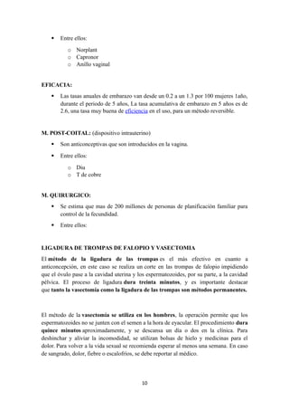 Entre ellos:
o Norplant
o Capronor
o Anillo vaginal
EFICACIA:
 Las tasas anuales de embarazo van desde un 0.2 a un 1.3 por 100 mujeres 1año,
durante el periodo de 5 años, La tasa acumulativa de embarazo en 5 años es de
2.6, una tasa muy buena de eficiencia en el uso, para un método reversible.
M. POST-COITAL: (dispositivo intrauterino)
 Son anticonceptivas que son introducidos en la vagina.
 Entre ellos:
o Diu
o T de cobre
M. QUIRURGICO:
 Se estima que mas de 200 millones de personas de planificación familiar para
control de la fecundidad.
 Entre ellos:
LIGADURA DE TROMPAS DE FALOPIO Y VASECTOMIA
El método de la ligadura de las trompas es el más efectivo en cuanto a
anticoncepción, en este caso se realiza un corte en las trompas de falopio impidiendo
que el óvulo pase a la cavidad uterina y los espermatozoides, por su parte, a la cavidad
pélvica. El proceso de ligadura dura treinta minutos, y es importante destacar
que tanto la vasectomía como la ligadura de las trompas son métodos permanentes.
El método de la vasectomía se utiliza en los hombres, la operación permite que los
espermatozoides no se junten con el semen a la hora de eyacular. El procedimiento dura
quince minutos aproximadamente, y se descansa un día o dos en la clínica. Para
deshinchar y aliviar la incomodidad, se utilizan bolsas de hielo y medicinas para el
dolor. Para volver a la vida sexual se recomienda esperar al menos una semana. En caso
de sangrado, dolor, fiebre o escalofríos, se debe reportar al médico.
10
 