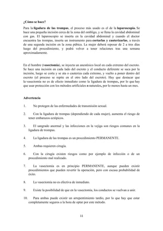 ¿Cómo se hace?
Para la ligadura de las trompas, el proceso más usado es el de la laparoscopía. Se
hace una pequeña incisión cerca de la zona del ombligo, y se llena la cavidad abdominal
con gas. El laparoscopio se inserta en la cavidad abdominal y cuando el doctor
encuentra las trompas, inserta un instrumento para cortarlas y cauterizarlas, a través
de una segunda incisión en la zona púbica. La mujer deberá reposar de 2 a tres días
luego del procedimiento, y podrá volver a tener relaciones tras una semana
aproximadamente.
En el hombre (vasectomía), se inyecta un anestésico local en cada extremo del escroto.
Se hace una incisión en cada lado del escroto y el conducto deferente se saca por la
incisión, luego se corta y se ata o cauteriza cada extremo, y vuelto a poner dentro del
escroto (el proceso se repite en el otro lado del escroto). Hay que destacar que
la vasectomía no es de efecto inmediato como la ligadura de trompas, por lo que hay
que usar protección con los métodos artificiales o naturales, por lo menos hasta un mes.
Advertencia
1. No protegen de las enfermedades de transmisión sexual.
2. Con la ligadura de trompas (dependiendo de cada mujer), aumenta el riesgo de
tener embarazos ectópicos.
3. El sangrado anormal y las infecciones en la vejiga son riesgos comunes en la
ligadura de trompas.
4. La ligadura de las trompas es un procedimiento PERMANENTE.
5. Ambas requieren cirugía.
6. Con la cirugía existen riesgos como por ejemplo de infección o de un
procedimiento mal realizado.
7. La vasectomía es en principio PERMANENTE, aunque pueden existir
procedimientos que pueden revertir la operación, pero con escasa probabilidad de
éxito.
8. La vasectomía no es efectiva de inmediato.
9. Existe la posibilidad de que en la vasectomía, los conductos se vuelvan a unir.
10. Para ambas puede existir un arrepentimiento tardío, por lo que hay que estar
completamente seguros a la hora de optar por este método.
11
 