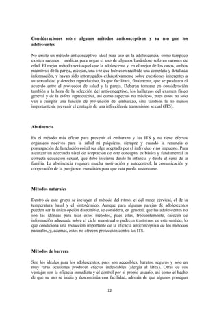 Consideraciones sobre algunos métodos anticonceptivos y su uso por los
adolescentes
No existe un método anticonceptivo ideal para uso en la adolescencia, como tampoco
existen razones médicas para negar el uso de algunos basándose solo en razones de
edad. El mejor método será aquel que la adolescente y, en el mejor de los casos, ambos
miembros de la pareja, escojan, una vez que hubiesen recibido una completa y detallada
información, y hayan sido interrogados exhaustivamente sobre cuestiones inherentes a
su sexualidad y derecho reproductivo, lo que facilitará, finalmente, que se produzca el
acuerdo entre el proveedor de salud y la pareja. Deberán tomarse en consideración
también a la hora de la selección del anticonceptivo, los hallazgos del examen físico
general y de la esfera reproductiva, así como aspectos no médicos, pues estos no solo
van a cumplir una función de prevención del embarazo, sino también la no menos
importante de prevenir el contagio de una infección de transmisión sexual (ITS).
Abstinencia
Es el método más eficaz para prevenir el embarazo y las ITS y no tiene efectos
orgánicos nocivos para la salud ni psíquicos, siempre y cuando la renuncia o
postergación de la relación coital sea algo aceptado por el individuo y no impuesto. Para
alcanzar un adecuado nivel de aceptación de este concepto, es básica y fundamental la
correcta educación sexual, que debe iniciarse desde la infancia y desde el seno de la
familia. La abstinencia requiere mucha motivación y autocontrol; la comunicación y
cooperación de la pareja son esenciales para que esta pueda sustentarse.
Métodos naturales
Dentro de este grupo se incluyen el método del ritmo, el del moco cervical, el de la
temperatura basal y el sintotérmico. Aunque para algunas parejas de adolescentes
pueden ser la única opción disponible, se considera, en general, que las adolescentes no
son las idóneas para usar estos métodos, pues ellas, frecuentemente, carecen de
información adecuada sobre el ciclo menstrual o padecen trastornos en este sentido, lo
que condiciona una reducción importante de la eficacia anticonceptiva de los métodos
naturales, y, además, estos no ofrecen protección contra las ITS.
Métodos de barrera
Son los ideales para los adolescentes, pues son accesibles, baratos, seguros y solo en
muy raras ocasiones producen efectos indeseables (alergia al látex). Otras de sus
ventajas son la eficacia inmediata y el control por el propio usuario, así como el hecho
de que su uso se inicia y descontinúa con facilidad, además de que algunos protegen
12
 