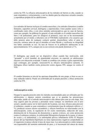 contra las ITS. La eficacia anticonceptiva de los métodos de barrera es alta, cuando se
usan sistemática y correctamente, y son los ideales para las relaciones sexuales casuales
y esporádicas propias de los adolescentes.
Los métodos de barrera incluyen el condón masculino y los métodos femeninos (condón
femenino, capuchón cervical, diafragma y espermicidas). Estos pueden usarse solos o
combinados entre ellos, o con otros métodos anticonceptivos que no sean de barrera,
como por ejemplo, las píldoras.En general, el más utilizado es el condón masculino (de
látex o de poliuretano, para los alérgicos al primero), cuyo uso se ha incrementado
actualmente por el miedo a infectarse con el VIH.Debe explicársele a los usuarios que
debe ponerse antes de cualquier contacto genital, desenrollarse sobre el pene en
erección, retirarse antes de que el miembro se torne flácido y verificarse su integridad
tras haber concluido su uso. Su tasa de fracaso en la población adolescente es de
aproximadamente 14 %, aunque con su uso correcto esta puede disminuir a 3 %.
El diafragma, que puede ser un dispositivo eficaz cuando hay motivación, está
“gozando” a nivel mundial, de popularidad creciente, en especial, en adolescentes
mayores con educación avanzada. Cuando se combina con cremas o geles espermicidas
(que contengan, por ejemplo, nonoxinol-9) su eficacia anticonceptiva aumenta. El
diafragma ofrece también cierta protección contra algunas ITS, aunque no contra el
VIH.
El condón femenino es otra de las opciones disponibles de este grupo, si bien su uso es
muy reducido todavía. Puede ser controlado por la propia paciente y ofrece protección
contra las ITS.
Anticonceptivos orales
Ocupan la segunda posición entre los métodos recomendados para ser utilizados por los
adolescentes, y algunos autores consideran que si se guardan las precauciones
adecuadas, puede ser el método anticonceptivo más idóneo para usar en esta etapa. Son
muy seguros para las jóvenes y presentan varias ventajas: no interfieren con el acto
sexual y pueden usarse sin la intervención de la pareja, son muy eficaces para prevenir
el embarazo, cuando se usan sistemática y correctamente (tasa de embarazo inferior a 1
%), producen escasos efectos secundarios y ofrecen beneficios no relacionados con la
anticoncepción, como, la regulación de los ciclos menstruales, reducción del acné,
disminución de la frecuencia de dismenorrea y quistes ováricos, así como protección
contra el embarazo ectópico, la enfermedad fibroquística benigna de la mama, el cáncer
de ovario y el endometrial, y la enfermedad pélvica inflamatoria (EPI). El bloqueo
precoz del eje hipotálamo-hipofisario no tiene repercusiones negativas comprobadas en
el organismo ni parece afectar el pico de masa ósea. Los anticonceptivos orales tampoco
son responsables del aumento mantenido de peso, y el incremento del cáncer de mama
13
 