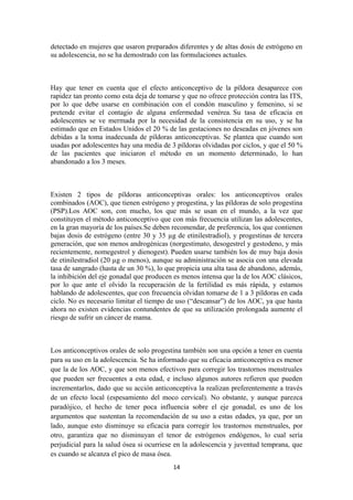 detectado en mujeres que usaron preparados diferentes y de altas dosis de estrógeno en
su adolescencia, no se ha demostrado con las formulaciones actuales.
Hay que tener en cuenta que el efecto anticonceptivo de la píldora desaparece con
rapidez tan pronto como esta deja de tomarse y que no ofrece protección contra las ITS,
por lo que debe usarse en combinación con el condón masculino y femenino, si se
pretende evitar el contagio de alguna enfermedad venérea. Su tasa de eficacia en
adolescentes se ve mermada por la necesidad de la consistencia en su uso, y se ha
estimado que en Estados Unidos el 20 % de las gestaciones no deseadas en jóvenes son
debidas a la toma inadecuada de píldoras anticonceptivas. Se plantea que cuando son
usadas por adolescentes hay una media de 3 píldoras olvidadas por ciclos, y que el 50 %
de las pacientes que iniciaron el método en un momento determinado, lo han
abandonado a los 3 meses.
Existen 2 tipos de píldoras anticonceptivas orales: los anticonceptivos orales
combinados (AOC), que tienen estrógeno y progestina, y las píldoras de solo progestina
(PSP).Los AOC son, con mucho, los que más se usan en el mundo, a la vez que
constituyen el método anticonceptivo que con más frecuencia utilizan las adolescentes,
en la gran mayoría de los países.Se deben recomendar, de preferencia, los que contienen
bajas dosis de estrógeno (entre 30 y 35 µg de etinilestradiol), y progestinas de tercera
generación, que son menos androgénicas (norgestimato, desogestrel y gestodeno, y más
recientemente, nomegestrol y dienogest). Pueden usarse también los de muy baja dosis
de etinilestradiol (20 µg o menos), aunque su administración se asocia con una elevada
tasa de sangrado (hasta de un 30 %), lo que propicia una alta tasa de abandono, además,
la inhibición del eje gonadal que producen es menos intensa que la de los AOC clásicos,
por lo que ante el olvido la recuperación de la fertilidad es más rápida, y estamos
hablando de adolescentes, que con frecuencia olvidan tomarse de 1 a 3 píldoras en cada
ciclo. No es necesario limitar el tiempo de uso (“descansar”) de los AOC, ya que hasta
ahora no existen evidencias contundentes de que su utilización prolongada aumente el
riesgo de sufrir un cáncer de mama.
Los anticonceptivos orales de solo progestina también son una opción a tener en cuenta
para su uso en la adolescencia. Se ha informado que su eficacia anticonceptiva es menor
que la de los AOC, y que son menos efectivos para corregir los trastornos menstruales
que pueden ser frecuentes a esta edad, e incluso algunos autores refieren que pueden
incrementarlos, dado que su acción anticonceptiva la realizan preferentemente a través
de un efecto local (espesamiento del moco cervical). No obstante, y aunque parezca
paradójico, el hecho de tener poca influencia sobre el eje gonadal, es uno de los
argumentos que sustentan la recomendación de su uso a estas edades, ya que, por un
lado, aunque esto disminuye su eficacia para corregir los trastornos menstruales, por
otro, garantiza que no disminuyan el tenor de estrógenos endógenos, lo cual sería
perjudicial para la salud ósea si ocurriese en la adolescencia y juventud temprana, que
es cuando se alcanza el pico de masa ósea.
14
 