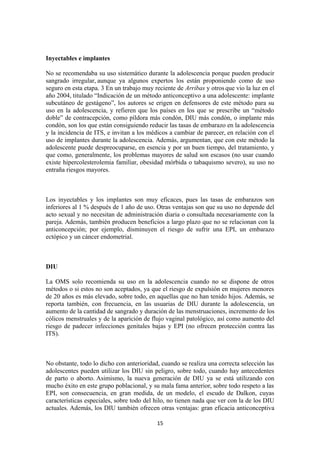 Inyectables e implantes
No se recomendaba su uso sistemático durante la adolescencia porque pueden producir
sangrado irregular, aunque ya algunos expertos los están proponiendo como de uso
seguro en esta etapa. 3 En un trabajo muy reciente de Arribas y otros que vio la luz en el
año 2004, titulado “Indicación de un método anticonceptivo a una adolescente: implante
subcutáneo de gestágeno”, los autores se erigen en defensores de este método para su
uso en la adolescencia, y refieren que los países en los que se prescribe un “método
doble” de contracepción, como píldora más condón, DIU más condón, o implante más
condón, son los que están consiguiendo reducir las tasas de embarazo en la adolescencia
y la incidencia de ITS, e invitan a los médicos a cambiar de parecer, en relación con el
uso de implantes durante la adolescencia. Además, argumentan, que con este método la
adolescente puede despreocuparse, en esencia y por un buen tiempo, del tratamiento, y
que como, generalmente, los problemas mayores de salud son escasos (no usar cuando
existe hipercolesterolemia familiar, obesidad mórbida o tabaquismo severo), su uso no
entraña riesgos mayores.
Los inyectables y los implantes son muy eficaces, pues las tasas de embarazos son
inferiores al 1 % después de 1 año de uso. Otras ventajas son que su uso no depende del
acto sexual y no necesitan de administración diaria o consultada necesariamente con la
pareja. Además, también producen beneficios a largo plazo que no se relacionan con la
anticoncepción; por ejemplo, disminuyen el riesgo de sufrir una EPI, un embarazo
ectópico y un cáncer endometrial.
DIU
La OMS solo recomienda su uso en la adolescencia cuando no se dispone de otros
métodos o si estos no son aceptados, ya que el riesgo de expulsión en mujeres menores
de 20 años es más elevado, sobre todo, en aquellas que no han tenido hijos. Además, se
reporta también, con frecuencia, en las usuarias de DIU durante la adolescencia, un
aumento de la cantidad de sangrado y duración de las menstruaciones, incremento de los
cólicos menstruales y de la aparición de flujo vaginal patológico, así como aumento del
riesgo de padecer infecciones genitales bajas y EPI (no ofrecen protección contra las
ITS).
No obstante, todo lo dicho con anterioridad, cuando se realiza una correcta selección las
adolescentes pueden utilizar los DIU sin peligro, sobre todo, cuando hay antecedentes
de parto o aborto. Asimismo, la nueva generación de DIU ya se está utilizando con
mucho éxito en este grupo poblacional, y su mala fama anterior, sobre todo respeto a las
EPI, son consecuencia, en gran medida, de un modelo, el escudo de Dalkon, cuyas
características especiales, sobre todo del hilo, no tienen nada que ver con la de los DIU
actuales. Además, los DIU también ofrecen otras ventajas: gran eficacia anticonceptiva
15
 