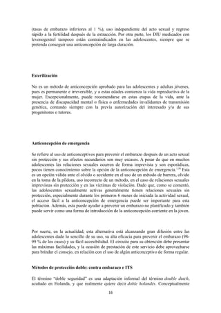 (tasas de embarazo inferiores al 1 %), uso independiente del acto sexual y regreso
rápido a la fertilidad después de la extracción. Por otra parte, los DIU medicados con
levonogestrel tampoco están contraindicados en las adolescentes, siempre que se
pretenda conseguir una anticoncepción de larga duración.
Esterilización
No es un método de anticoncepción aprobado para las adolescentes y adultas jóvenes,
pues es permanente e irreversible, y a estas edades comienza la vida reproductiva de la
mujer. Excepcionalmente, puede recomendarse en estas etapas de la vida, ante la
presencia de discapacidad mental o física o enfermedades invalidantes de transmisión
genética, contando siempre con la previa autorización del interesado y/o de sus
progenitores o tutores.
Anticoncepción de emergencia
Se refiere al uso de anticonceptivos para prevenir el embarazo después de un acto sexual
sin protección y sus efectos secundarios son muy escasos. A pesar de que en muchos
adolescentes las relaciones sexuales ocurren de forma imprevista y son esporádicas,
pocos tienen conocimiento sobre la opción de la anticoncepción de emergencia.1,39
Esta
es un opción válida ante el olvido o accidente en el uso de un método de barrera, olvido
en la toma de la píldora, uso incorrecto de un método, en el caso de relaciones sexuales
imprevistas sin protección y en las víctimas de violación. Dado que, como se comentó,
las adolescentes sexualmente activas generalmente tienen relaciones sexuales sin
protección, especialmente durante los primeros 6 meses de iniciada la actividad sexual,
el acceso fácil a la anticoncepción de emergencia puede ser importante para esta
población. Además, esta puede ayudar a prevenir un embarazo no planificado y también
puede servir como una forma de introducción de la anticoncepción corriente en la joven.
Por suerte, en la actualidad, esta alternativa está alcanzando gran difusión entre las
adolescentes dado lo sencillo de su uso, su alta eficacia para prevenir el embarazo (98-
99 % de los casos) y su fácil accesibilidad. El circuito para su obtención debe presentar
las máximas facilidades, y la ocasión de prestación de este servicio debe aprovecharse
para brindar el consejo, en relación con el uso de algún anticonceptivo de forma regular.
Métodos de protección doble: contra embarazo e ITS
El término “doble seguridad” es una adaptación informal del término double dutch,
acuñado en Holanda, y que realmente quiere decir doble holandés. Conceptualmente
16
 