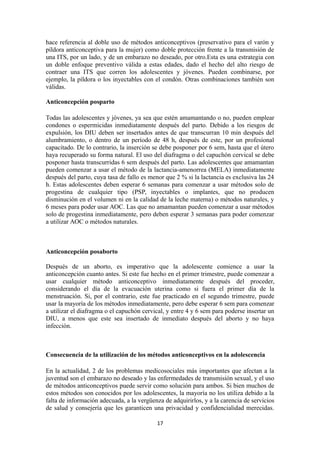 hace referencia al doble uso de métodos anticonceptivos (preservativo para el varón y
píldora anticonceptiva para la mujer) como doble protección frente a la transmisión de
una ITS, por un lado, y de un embarazo no deseado, por otro.Esta es una estrategia con
un doble enfoque preventivo válida a estas edades, dado el hecho del alto riesgo de
contraer una ITS que corren los adolescentes y jóvenes. Pueden combinarse, por
ejemplo, la píldora o los inyectables con el condón. Otras combinaciones también son
válidas.
Anticoncepción posparto
Todas las adolescentes y jóvenes, ya sea que estén amamantando o no, pueden emplear
condones o espermicidas inmediatamente después del parto. Debido a los riesgos de
expulsión, los DIU deben ser insertados antes de que transcurran 10 min después del
alumbramiento, o dentro de un período de 48 h, después de este, por un profesional
capacitado. De lo contrario, la inserción se debe posponer por 6 sem, hasta que el útero
haya recuperado su forma natural. El uso del diafragma o del capuchón cervical se debe
posponer hasta transcurridas 6 sem después del parto. Las adolescentes que amamantan
pueden comenzar a usar el método de la lactancia-amenorrea (MELA) inmediatamente
después del parto, cuya tasa de fallo es menor que 2 % si la lactancia es exclusiva las 24
h. Estas adolescentes deben esperar 6 semanas para comenzar a usar métodos solo de
progestina de cualquier tipo (PSP, inyectables o implantes, que no producen
disminución en el volumen ni en la calidad de la leche materna) o métodos naturales, y
6 meses para poder usar AOC. Las que no amamantan pueden comenzar a usar métodos
solo de progestina inmediatamente, pero deben esperar 3 semanas para poder comenzar
a utilizar AOC o métodos naturales.
Anticoncepción posaborto
Después de un aborto, es imperativo que la adolescente comience a usar la
anticoncepción cuanto antes. Si este fue hecho en el primer trimestre, puede comenzar a
usar cualquier método anticonceptivo inmediatamente después del proceder,
considerando el día de la evacuación uterina como si fuera el primer día de la
menstruación. Si, por el contrario, este fue practicado en el segundo trimestre, puede
usar la mayoría de los métodos inmediatamente, pero debe esperar 6 sem para comenzar
a utilizar el diafragma o el capuchón cervical, y entre 4 y 6 sem para poderse insertar un
DIU, a menos que este sea insertado de inmediato después del aborto y no haya
infección.
Consecuencia de la utilización de los métodos anticonceptivos en la adolescencia
En la actualidad, 2 de los problemas medicosociales más importantes que afectan a la
juventud son el embarazo no deseado y las enfermedades de transmisión sexual, y el uso
de métodos anticonceptivos puede servir como solución para ambos. Si bien muchos de
estos métodos son conocidos por los adolescentes, la mayoría no los utiliza debido a la
falta de información adecuada, a la vergüenza de adquirirlos, y a la carencia de servicios
de salud y consejería que les garanticen una privacidad y confidencialidad merecidas.
17
 
