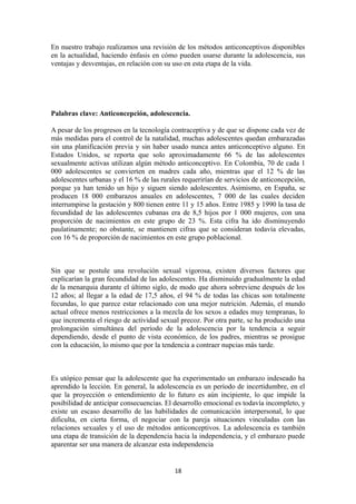 En nuestro trabajo realizamos una revisión de los métodos anticonceptivos disponibles
en la actualidad, haciendo énfasis en cómo pueden usarse durante la adolescencia, sus
ventajas y desventajas, en relación con su uso en esta etapa de la vida.
Palabras clave: Anticoncepción, adolescencia.
A pesar de los progresos en la tecnología contraceptiva y de que se dispone cada vez de
más medidas para el control de la natalidad, muchas adolescentes quedan embarazadas
sin una planificación previa y sin haber usado nunca antes anticonceptivo alguno. En
Estados Unidos, se reporta que solo aproximadamente 66 % de las adolescentes
sexualmente activas utilizan algún método anticonceptivo. En Colombia, 70 de cada 1
000 adolescentes se convierten en madres cada año, mientras que el 12 % de las
adolescentes urbanas y el 16 % de las rurales requerirían de servicios de anticoncepción,
porque ya han tenido un hijo y siguen siendo adolescentes. Asimismo, en España, se
producen 18 000 embarazos anuales en adolescentes, 7 000 de las cuales deciden
interrumpirse la gestación y 800 tienen entre 11 y 15 años. Entre 1985 y 1990 la tasa de
fecundidad de las adolescentes cubanas era de 8,5 hijos por 1 000 mujeres, con una
proporción de nacimientos en este grupo de 23 %. Esta cifra ha ido disminuyendo
paulatinamente; no obstante, se mantienen cifras que se consideran todavía elevadas,
con 16 % de proporción de nacimientos en este grupo poblacional.
Sin que se postule una revolución sexual vigorosa, existen diversos factores que
explicarían la gran fecundidad de las adolescentes. Ha disminuido gradualmente la edad
de la menarquia durante el último siglo, de modo que ahora sobreviene después de los
12 años; al llegar a la edad de 17,5 años, el 94 % de todas las chicas son totalmente
fecundas, lo que parece estar relacionado con una mejor nutrición. Además, el mundo
actual ofrece menos restricciones a la mezcla de los sexos a edades muy tempranas, lo
que incrementa el riesgo de actividad sexual precoz. Por otra parte, se ha producido una
prolongación simultánea del período de la adolescencia por la tendencia a seguir
dependiendo, desde el punto de vista económico, de los padres, mientras se prosigue
con la educación, lo mismo que por la tendencia a contraer nupcias más tarde.
Es utópico pensar que la adolescente que ha experimentado un embarazo indeseado ha
aprendido la lección. En general, la adolescencia es un período de incertidumbre, en el
que la proyección o entendimiento de lo futuro es aún incipiente, lo que impide la
posibilidad de anticipar consecuencias. El desarrollo emocional es todavía incompleto, y
existe un escaso desarrollo de las habilidades de comunicación interpersonal, lo que
dificulta, en cierta forma, el negociar con la pareja situaciones vinculadas con las
relaciones sexuales y el uso de métodos anticonceptivos. La adolescencia es también
una etapa de transición de la dependencia hacia la independencia, y el embarazo puede
aparentar ser una manera de alcanzar esta independencia
18
 