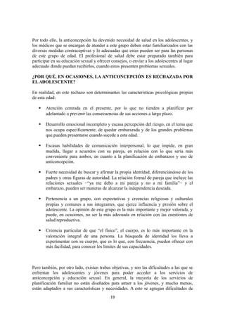 Por todo ello, la anticoncepción ha devenido necesidad de salud en los adolescentes, y
los médicos que se encargan de atender a este grupo deben estar familiarizados con las
diversas medidas contraceptivas y lo adecuadas que estas pueden ser para las personas
de este grupo de edad. El profesional de salud debe estar preparado también para
participar en su educación sexual y ofrecer consejos, o enviar a los adolescentes al lugar
adecuado donde puedan recibirlos, cuando estos presenten problemas sexuales.
¿POR QUÉ, EN OCASIONES, LA ANTICONCEPCIÓN ES RECHAZADA POR
EL ADOLESCENTE?
En realidad, en este rechazo son determinantes las características psicológicas propias
de esta edad:
 Atención centrada en el presente, por lo que no tienden a planificar por
adelantado o prevenir las consecuencias de sus acciones a largo plazo.
 Desarrollo emocional incompleto y escasa percepción del riesgo, en el tema que
nos ocupa específicamente, de quedar embarazada y de los grandes problemas
que pueden presentarse cuando sucede a esta edad.
 Escasas habilidades de comunicación interpersonal, lo que impide, en gran
medida, llegar a acuerdos con su pareja, en relación con lo que sería más
conveniente para ambos, en cuanto a la planificación de embarazos y uso de
anticoncepción.
 Fuerte necesidad de buscar y afirmar la propia identidad, diferenciándose de los
padres y otras figuras de autoridad. La relación formal de pareja que incluye las
relaciones sexuales −“ya me debo a mi pareja y no a mi familia”− y el
embarazo, pueden ser maneras de alcanzar la independencia deseada.
 Pertenencia a un grupo, con expectativas y creencias religiosas y culturales
propias y comunes a sus integrantes, que ejerce influencia y presión sobre el
adolescente. La opinión de este grupo es la más importante y mejor valorada, y
puede, en ocasiones, no ser la más adecuada en relación con las cuestiones de
salud reproductiva.
 Creencia particular de que “el físico”, el cuerpo, es lo más importante en la
valoración integral de una persona. La búsqueda de identidad los lleva a
experimentar con su cuerpo, que es lo que, con frecuencia, pueden ofrecer con
más facilidad, para conocer los límites de sus capacidades.
Pero también, por otro lado, existen trabas objetivas, y son las dificultades a las que se
enfrentan los adolescentes y jóvenes para poder acceder a los servicios de
anticoncepción y educación sexual. En general, la mayoría de los servicios de
planificación familiar no están diseñados para atraer a los jóvenes, y mucho menos,
están adaptados a sus características y necesidades. A esto se agregan dificultades de
19
 