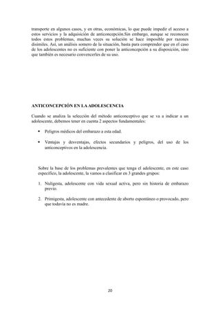 transporte en algunos casos, y en otras, económicas, lo que puede impedir el acceso a
estos servicios y la adquisición de anticoncepción.Sin embargo, aunque se reconocen
todos estos problemas, muchas veces su solución se hace imposible por razones
disímiles. Así, un análisis somero de la situación, basta para comprender que en el caso
de los adolescentes no es suficiente con poner la anticoncepción a su disposición, sino
que también es necesario convencerles de su uso.
ANTICONCEPCIÓN EN LA ADOLESCENCIA
Cuando se analiza la selección del método anticonceptivo que se va a indicar a un
adolescente, debemos tener en cuenta 2 aspectos fundamentales:
 Peligros médicos del embarazo a esta edad.
 Ventajas y desventajas, efectos secundarios y peligros, del uso de los
anticonceptivos en la adolescencia.
Sobre la base de los problemas prevalentes que tenga el adolescente, en este caso
específico, la adolescente, la vamos a clasificar en 3 grandes grupos:
1. Nuligesta, adolescente con vida sexual activa, pero sin historia de embarazo
previo.
2. Primigesta, adolescente con antecedente de aborto espontáneo o provocado, pero
que todavía no es madre.
20
 