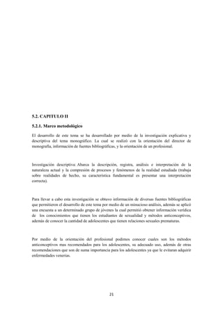5.2. CAPITULO II
5.2.1. Marco metodológico
El desarrollo de este tema se ha desarrollado por medio de la investigación explicativa y
descriptiva del tema monográfico. La cual se realizó con la orientación del director de
monografía, información de fuentes bibliográficas, y la orientación de un profesional.
Investigación descriptiva: Abarca la descripción, registra, análisis e interpretación de la
naturaleza actual y la compresión de procesos y fenómenos de la realidad estudiada (trabaja
sobre realidades de hecho, su característica fundamental es presentar una interpretación
correcta).
Para llevar a cabo esta investigación se obtuvo información de diversas fuentes bibliográficas
que permitieron el desarrollo de este tema por medio de un minucioso análisis, además se aplicó
una encuesta a un determinado grupo de jóvenes la cual permitió obtener información verídica
de los conocimientos que tienen los estudiantes de sexualidad y métodos anticonceptivos,
además de conocer la cantidad de adolescentes que tienen relaciones sexuales prematuras.
Por medio de la orientación del profesional podimos conocer cuales son los métodos
anticonceptivos mas recomendados para los adolescentes, su adecuado uso, además de otras
recomendaciones que son de suma importancia para los adolescentes ya que le evitaran adquirir
enfermedades venerias.
21
 