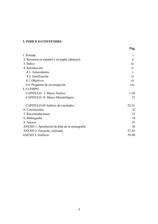 3. INDICE O CONTENIDO:
Pág.
1. Portada i
2. Resumen en español y en inglés (abstract) ii
3. Índice iii
4. Introducción iv
4.1. Antecedentes v
4.2. Justificación vi
4.3. Objetivos vii
4.4. Preguntas de investigación viii
5. CUERPO:
CAPITULO I Marco Teórico 1-20
CAPITULO II Marco Metodológico 21
CAPITULO III Análisis de resultados 22-31
6. Conclusiones 32
7. Recomendaciones 33
8. Bibliografía 34
9. Anexos 35
ANEXO 1. Aprobación de plan de la monografía 36
ANEXO 2. Encuesta realizada 37-38
ANEXO 3. Gráficos 39-40
3
 