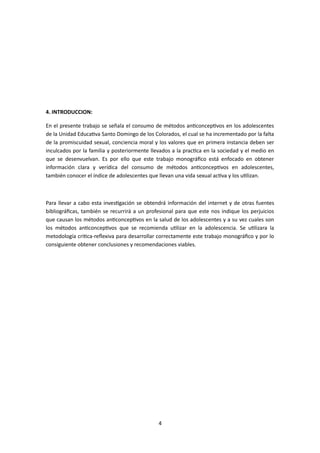 4. INTRODUCCION:
En el presente trabajo se señala el consumo de métodos anticonceptivos en los adolescentes
de la Unidad Educativa Santo Domingo de los Colorados, el cual se ha incrementado por la falta
de la promiscuidad sexual, conciencia moral y los valores que en primera instancia deben ser
inculcados por la familia y posteriormente llevados a la practica en la sociedad y el medio en
que se desenvuelvan. Es por ello que este trabajo monográfico está enfocado en obtener
información clara y verídica del consumo de métodos anticonceptivos en adolescentes,
también conocer el índice de adolescentes que llevan una vida sexual activa y los utilizan.
Para llevar a cabo esta investigación se obtendrá información del internet y de otras fuentes
bibliográficas, también se recurrirá a un profesional para que este nos indique los perjuicios
que causan los métodos anticonceptivos en la salud de los adolescentes y a su vez cuales son
los métodos anticonceptivos que se recomienda utilizar en la adolescencia. Se utilizara la
metodología critica-reflexiva para desarrollar correctamente este trabajo monográfico y por lo
consiguiente obtener conclusiones y recomendaciones viables.
4
 