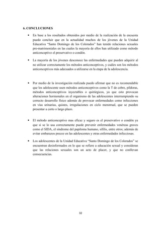 6. CONCLUCIONES
 En base a los resultados obtenidos por medio de la realización de la encuesta
puedo concluir que en la actualidad muchos de los jóvenes de la Unidad
Educativa “Santo Domingo de los Colorados” han tenido relaciones sexuales
pre-matrimoniales en las cuales la mayoría de ellos han utilizado como método
anticonceptivo el preservativo o condón.
 La mayoría de los jóvenes desconoce las enfermedades que pueden adquirir al
no utilizar correctamente los métodos anticonceptivos, y cuáles son los métodos
anticonceptivos más adecuados a utilizarse en la etapa de la adolescencia.
 Por medio de la investigación realizada puedo afirmar que no es recomendable
que los adolescente usen métodos anticonceptivos como la T de cobre, píldoras,
métodos anticonceptivos inyectables o quirúrgicos, ya que esto provocan
alteraciones hormonales en el organismo de las adolescentes interrumpiendo su
correcto desarrollo físico además de provocar enfermedades como infecciones
en vías urinarias, quistes, irregulaciones en ciclo menstrual, que se pueden
presentar a corto o largo plazo.
 El método anticonceptivo mas eficaz y seguro es el preservativo o condón ya
que si se lo usa correctamente puede prevenir enfermedades venéreas graves
como el SIDA, el síndrome del papiloma humano, sífilis, entre otros; además de
evitar embarazos precoz en las adolescentes y otras enfermedades infecciosas.
 Los adolescentes de la Unidad Educativa “Santo Domingo de los Colorados” se
encuentran desinformados en lo que se refiere a educación sexual y consideran
que las relaciones sexuales son un acto de placer, y que no conllevan
consecuencias.
32
 