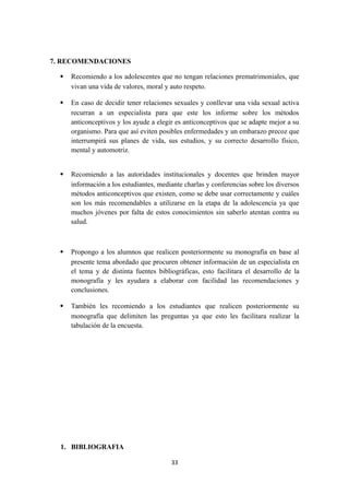 7. RECOMENDACIONES
 Recomiendo a los adolescentes que no tengan relaciones prematrimoniales, que
vivan una vida de valores, moral y auto respeto.
 En caso de decidir tener relaciones sexuales y conllevar una vida sexual activa
recurran a un especialista para que este los informe sobre los métodos
anticonceptivos y los ayude a elegir es anticonceptivos que se adapte mejor a su
organismo. Para que así eviten posibles enfermedades y un embarazo precoz que
interrumpirá sus planes de vida, sus estudios, y su correcto desarrollo físico,
mental y automotriz.
 Recomiendo a las autoridades institucionales y docentes que brinden mayor
información a los estudiantes, mediante charlas y conferencias sobre los diversos
métodos anticonceptivos que existen, como se debe usar correctamente y cuáles
son los más recomendables a utilizarse en la etapa de la adolescencia ya que
muchos jóvenes por falta de estos conocimientos sin saberlo atentan contra su
salud.
 Propongo a los alumnos que realicen posteriormente su monografía en base al
presente tema abordado que procuren obtener información de un especialista en
el tema y de distinta fuentes bibliográficas, esto facilitara el desarrollo de la
monografía y les ayudara a elaborar con facilidad las recomendaciones y
conclusiones.
 También les recomiendo a los estudiantes que realicen posteriormente su
monografía que delimiten las preguntas ya que esto les facilitara realizar la
tabulación de la encuesta.
1. BIBLIOGRAFIA
33
 