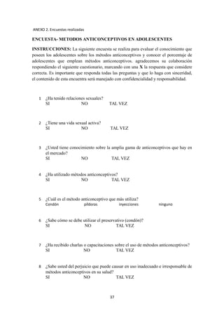 ANEXO 2. Encuestas realizadas
ENCUESTA- METODOS ANTICONCEPTIVOS EN ADOLESCENTES
INSTRUCCIONES: La siguiente encuesta se realiza para evaluar el conocimiento que
poseen los adolescentes sobre los métodos anticonceptivos y conocer el porcentaje de
adolescentes que emplean métodos anticonceptivos. agradecemos su colaboración
respondiendo el siguiente cuestionario, marcando con una X la respuesta que considere
correcta. Es importante que responda todas las preguntas y que lo haga con sinceridad,
el contenido de esta encuentra será manejado con confidencialidad y responsabilidad.
1 ¿Ha tenido relaciones sexuales?
SI NO TAL VEZ
2 ¿Tiene una vida sexual activa?
SI NO TAL VEZ
3 ¿Usted tiene conocimiento sobre la amplia gama de anticonceptivos que hay en
el mercado?
SI NO TAL VEZ
4 ¿Ha utilizado métodos anticonceptivos?
SI NO TAL VEZ
5 ¿Cuál es el método anticonceptivo que más utiliza?
Condón píldoras inyecciones ninguno
6 ¿Sabe cómo se debe utilizar el preservativo (condón)?
SI NO TAL VEZ
7 ¿Ha recibido charlas o capacitaciones sobre el uso de métodos anticonceptivos?
SI NO TAL VEZ
8 ¿Sabe usted del perjuicio que puede causar en uso inadecuado e irresponsable de
métodos anticonceptivos en su salud?
SI NO TAL VEZ
37
 