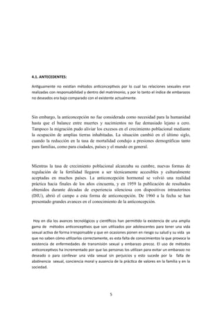 4.1. ANTECEDENTES:
Antiguamente no existían métodos anticonceptivos por lo cual las relaciones sexuales eran
realizadas con responsabilidad y dentro del matrimonio, y por lo tanto el índice de embarazos
no deseados era bajo comparado con el existente actualmente.
Sin embargo, la anticoncepción no fue considerada como necesidad para la humanidad
hasta que el balance entre muertes y nacimientos no fue demasiado lejano a cero.
Tampoco la migración pudo aliviar los excesos en el crecimiento poblacional mediante
la ocupación de amplias tierras inhabitadas. La situación cambió en el último siglo,
cuando la reducción en la tasa de mortalidad condujo a presiones demográficas tanto
para familias, como para ciudades, países y el mundo en general.
Mientras la tasa de crecimiento poblacional alcanzaba su cumbre, nuevas formas de
regulación de la fertilidad llegaron a ser técnicamente accesibles y culturalmente
aceptadas en muchos países. La anticoncepción hormonal se volvió una realidad
práctica hacia finales de los años cincuenta, y en 1959 la publicación de resultados
obtenidos durante décadas de experiencia silenciosa con dispositivos intrauterinos
(DIU), abrió el campo a esta forma de anticoncepción. De 1960 a la fecha se han
presentado grandes avances en el conocimiento de la anticoncepción.
Hoy en día los avances tecnológicos y científicos han permitido la existencia de una amplia
gama de métodos anticonceptivos que son utilizados por adolescentes para tener una vida
sexual activa de forma irresponsable y que en ocasiones ponen en riesgo su salud y su vida ya
que no saben cómo utilizarlos correctamente, es esta falta de conocimientos la que provoca la
existencia de enfermedades de transmisión sexual y embarazo precoz. El uso de métodos
anticonceptivos ha incrementado por que las personas los utilizan para evitar un embarazo no
deseado o para conllevar una vida sexual sin perjuicios y esto sucede por la falta de
abstinencia sexual, conciencia moral y ausencia de la práctica de valores en la familia y en la
sociedad.
5
 