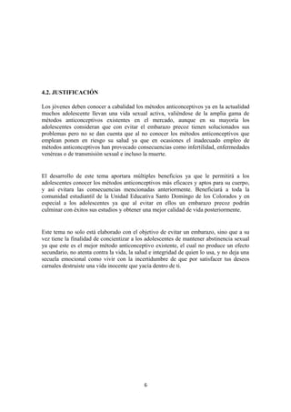 4.2. JUSTIFICACIÓN
Los jóvenes deben conocer a cabalidad los métodos anticonceptivos ya en la actualidad
muchos adolescente llevan una vida sexual activa, valiéndose de la amplia gama de
métodos anticonceptivos existentes en el mercado, aunque en su mayoría los
adolescentes consideran que con evitar el embarazo precoz tienen solucionados sus
problemas pero no se dan cuenta que al no conocer los métodos anticonceptivos que
emplean ponen en riesgo su salud ya que en ocasiones el inadecuado empleo de
métodos anticonceptivos han provocado consecuencias como infertilidad, enfermedades
venéreas o de transmisión sexual e incluso la muerte.
El desarrollo de este tema aportara múltiples beneficios ya que le permitirá a los
adolescentes conocer los métodos anticonceptivos más eficaces y aptos para su cuerpo,
y así evitara las consecuencias mencionadas anteriormente. Beneficiará a toda la
comunidad estudiantil de la Unidad Educativa Santo Domingo de los Colorados y en
especial a los adolescentes ya que al evitar en ellos un embarazo precoz podrán
culminar con éxitos sus estudios y obtener una mejor calidad de vida posteriormente.
Este tema no solo está elaborado con el objetivo de evitar un embarazo, sino que a su
vez tiene la finalidad de concientizar a los adolescentes de mantener abstinencia sexual
ya que este es el mejor método anticonceptivo existente, el cual no produce un efecto
secundario, no atenta contra la vida, la salud e integridad de quien lo usa, y no deja una
secuela emocional como vivir con la incertidumbre de que por satisfacer tus deseos
carnales destruiste una vida inocente que yacía dentro de ti.
6
 
