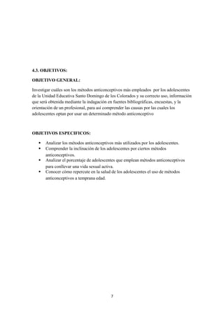 4.3. OBJETIVOS:
OBJETIVO GENERAL:
Investigar cuáles son los métodos anticonceptivos más empleados por los adolescentes
de la Unidad Educativa Santo Domingo de los Colorados y su correcto uso, información
que será obtenida mediante la indagación en fuentes bibliográficas, encuestas, y la
orientación de un profesional, para así comprender las causas por las cuales los
adolescentes optan por usar un determinado método anticonceptivo
OBJETIVOS ESPECIFICOS:
 Analizar los métodos anticonceptivos más utilizados por los adolescentes.
 Comprender la inclinación de los adolescentes por ciertos métodos
anticonceptivos.
 Analizar el porcentaje de adolescentes que emplean métodos anticonceptivos
para conllevar una vida sexual activa.
 Conocer cómo repercute en la salud de los adolescentes el uso de métodos
anticonceptivos a temprana edad.
7
 