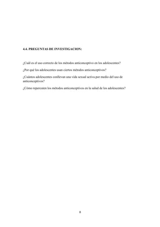 4.4. PREGUNTAS DE INVESTIGACION:
¿Cuál es el uso correcto de los métodos anticonceptivo en los adolescentes?
¿Por qué los adolescentes usan ciertos métodos anticonceptivos?
¿Cuántos adolescentes conllevan una vida sexual activa por medio del uso de
anticonceptivos?
¿Cómo repercuten los métodos anticonceptivos en la salud de los adolescentes?
8
 