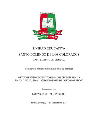 UNIDAD EDUCATIVA
SANTO DOMINGO DE LOS COLORADOS
BACHILLERATO EN CIENCIAS
Monografía para la obtención del título de bachiller
METODOS ANTICONCEPTIVOS EN ADOLESCENTES EN LA
UNIDAD EDUCATIVA“SANTO DOMINGO DE LOS COLORADOS”
Presentada por
FARFAN BARRE ALICIA ISABEL
Santo Domingo, 17 de octubre del 2014
 
