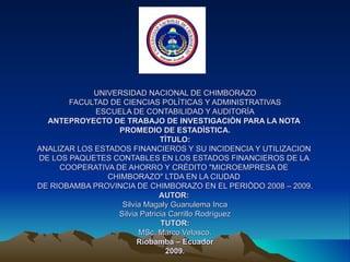 UNIVERSIDAD NACIONAL DE CHIMBORAZO FACULTAD DE CIENCIAS POLÌTICAS Y ADMINISTRATIVAS ESCUELA DE CONTABILIDAD Y AUDITORÌA ANTEPROYECTO DE TRABAJO DE INVESTIGACIÒN PARA LA NOTA  PROMEDIO DE ESTADÌSTICA. TÌTULO: ANALIZAR LOS ESTADOS FINANCIEROS Y SU INCIDENCIA Y UTILIZACION  DE LOS PAQUETES CONTABLES EN LOS ESTADOS FINANCIEROS DE LA  COOPERATIVA DE AHORRO Y CRÉDITO &quot;MICROEMPRESA DE  CHIMBORAZO&quot; LTDA EN LA CIUDAD  DE RIOBAMBA PROVINCIA DE CHIMBORAZO EN EL PERIÒDO 2008 – 2009. AUTOR:  Silvia Magaly Guanulema Inca Silvia Patricia Carrillo Rodríguez TUTOR: MSc. Marco Velasco. Riobamba – Ecuador 2009. 