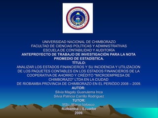 UNIVERSIDAD NACIONAL DE CHIMBORAZO FACULTAD DE CIENCIAS POLÌTICAS Y ADMINISTRATIVAS ESCUELA DE CONTABILIDAD Y AUDITORÌA ANTEPROYECTO DE TRABAJO DE INVESTIGACIÒN PARA LA NOTA  PROMEDIO DE ESTADÌSTICA. TÌTULO: ANALIZAR LOS ESTADOS FINANCIEROS Y SU INCIDENCIA Y UTILIZACION  DE LOS PAQUETES CONTABLES EN LOS ESTADOS FINANCIEROS DE LA  COOPERATIVA DE AHORRO Y CRÉDITO &quot;MICROEMPRESA DE  CHIMBORAZO&quot; LTDA EN LA CIUDAD  DE RIOBAMBA PROVINCIA DE CHIMBORAZO EN EL PERIÒDO 2008 – 2009. AUTOR:  Silvia Magaly Guanulema Inca Silvia Patricia Carrillo Rodríguez TUTOR: MSc. Marco Velasco. Riobamba – Ecuador 2009. 