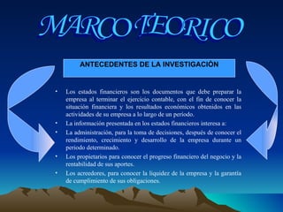Los estados financieros son los documentos que debe preparar la empresa al terminar el ejercicio contable, con el fin de conocer la situación financiera y los resultados económicos obtenidos en las actividades de su empresa a lo largo de un período.  La información presentada en los estados financieros interesa a:  La administración, para la toma de decisiones, después de conocer el rendimiento, crecimiento y desarrollo de la empresa durante un periodo determinado.  Los propietarios para conocer el progreso financiero del negocio y la rentabilidad de sus aportes.  Los acreedores, para conocer la liquidez de la empresa y la garantía de cumplimiento de sus obligaciones.  MARCO TEORICO ANTECEDENTES DE LA INVESTIGACIÒN 