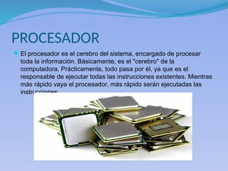 PROCESADOR
El procesador es el cerebro del sistema, encargado de procesar
toda la información. Básicamente, es el "cerebro" de la
computadora. Prácticamente, todo pasa por él, ya que es el
responsable de ejecutar todas las instrucciones existentes. Mientras
más rápido vaya el procesador, más rápido serán ejecutadas las
instrucciones.
 