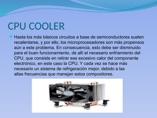 CPU COOLER
Hasta los más básicos circuitos a base de semiconductores suelen
recalentarse, y por ello, los microprocesadores son más propensos
aún a este problema. En consecuencia, esto debe ser disminuido
para el buen funcionamiento, de allí el necesario enfriamiento del
CPU, que consiste en retirar ese excesivo calor del componente
electrónico, en este caso la CPU. Y cada vez se hace más
necesario un sistema de refrigeración mejor, debido a las
altas frecuencias que manejan estos compositores.
 