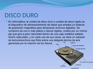 DISCO DURO
En informática, la unidad de disco duro o unidad de disco rígido es
el dispositivo de almacenamiento de datos que emplea un sistema
de grabación magnética para almacenar archivos digitales. Se
compone de uno o más platos o discos rígidos, unidos por un mismo
eje que gira a gran velocidad dentro de una caja metálica sellada.
Sobre cada plato, y en cada una de sus caras, se sitúa un cabezal
de lectura/escritura que flota sobre una delgada lámina de aire
generada por la rotación de los discos.
 