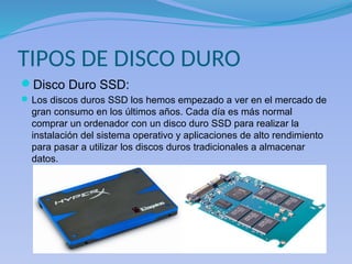 TIPOS DE DISCO DURO
Disco Duro SSD:
Los discos duros SSD los hemos empezado a ver en el mercado de
gran consumo en los últimos años. Cada día es más normal
comprar un ordenador con un disco duro SSD para realizar la
instalación del sistema operativo y aplicaciones de alto rendimiento
para pasar a utilizar los discos duros tradicionales a almacenar
datos.
 