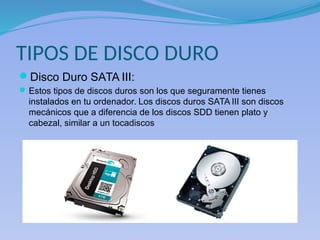 TIPOS DE DISCO DURO
Disco Duro SATA III:
Estos tipos de discos duros son los que seguramente tienes
instalados en tu ordenador. Los discos duros SATA III son discos
mecánicos que a diferencia de los discos SDD tienen plato y
cabezal, similar a un tocadiscos
 